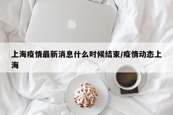 上海疫情最新消息什么时候结束/疫情动态上海