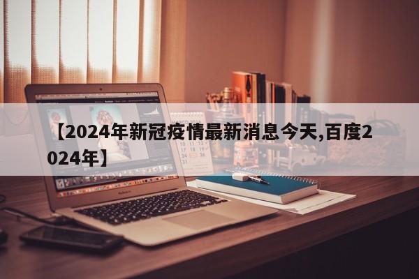【2024年新冠疫情最新消息今天,百度2024年】