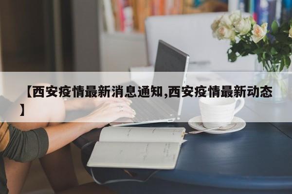 【西安疫情最新消息通知,西安疫情最新动态】