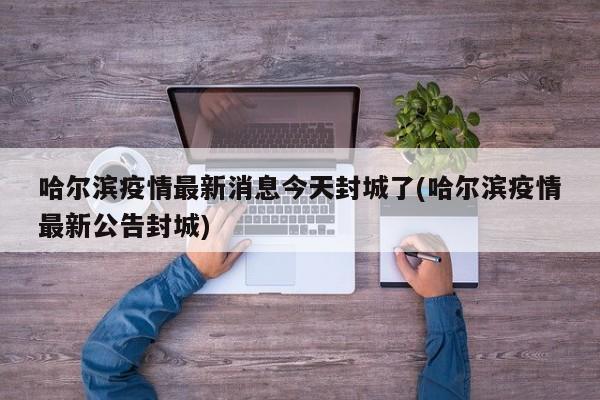 哈尔滨疫情最新消息今天封城了(哈尔滨疫情最新公告封城)
