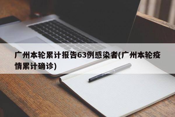 广州本轮累计报告63例感染者(广州本轮疫情累计确诊)
