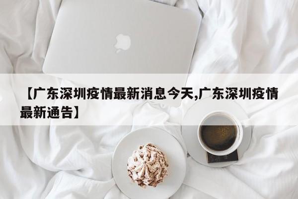 【广东深圳疫情最新消息今天,广东深圳疫情最新通告】