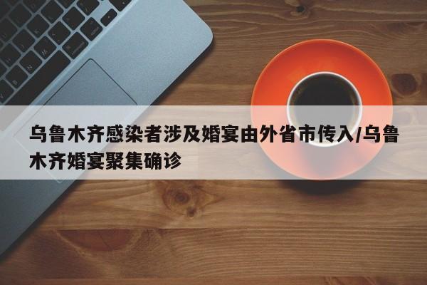 乌鲁木齐感染者涉及婚宴由外省市传入/乌鲁木齐婚宴聚集确诊