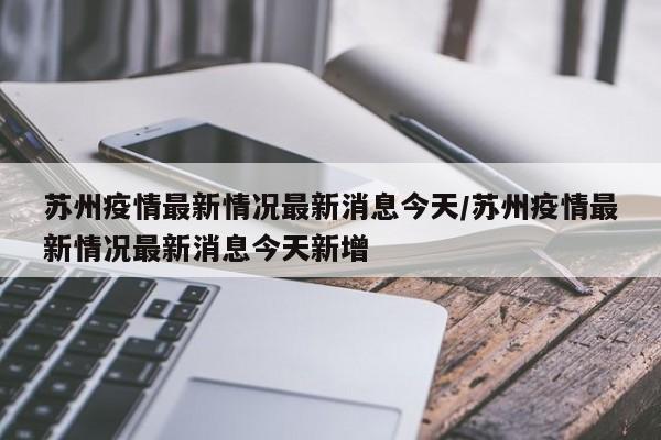苏州疫情最新情况最新消息今天/苏州疫情最新情况最新消息今天新增