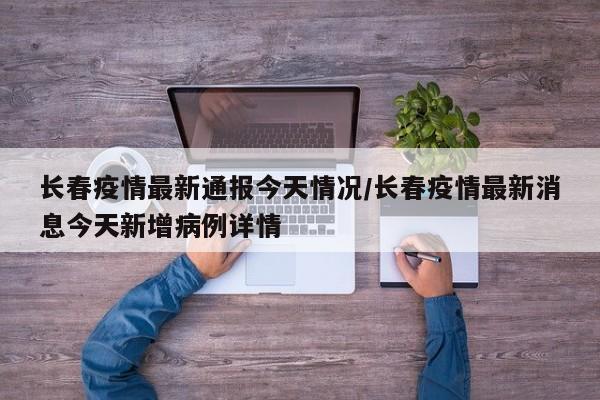 长春疫情最新通报今天情况/长春疫情最新消息今天新增病例详情