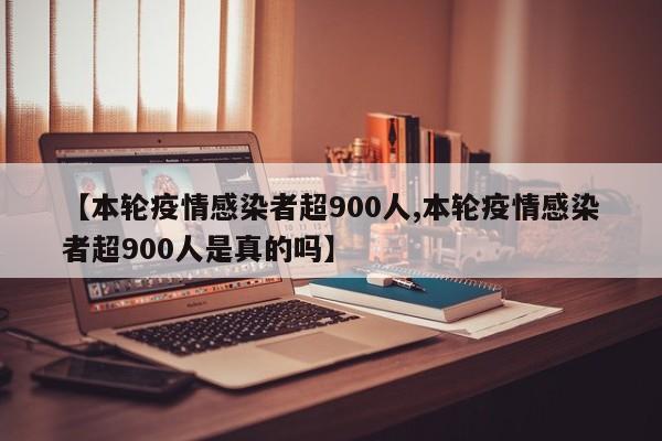 【本轮疫情感染者超900人,本轮疫情感染者超900人是真的吗】