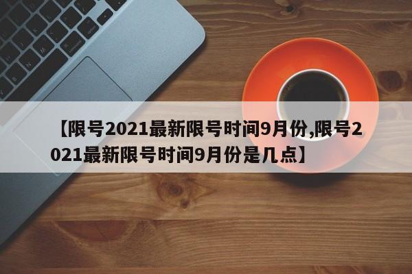 【限号2021最新限号时间9月份,限号2021最新限号时间9月份是几点】