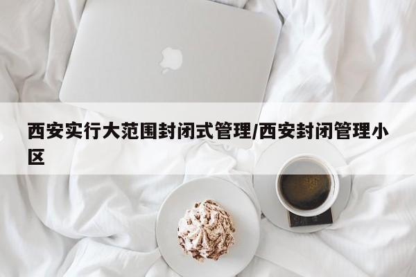 西安实行大范围封闭式管理/西安封闭管理小区