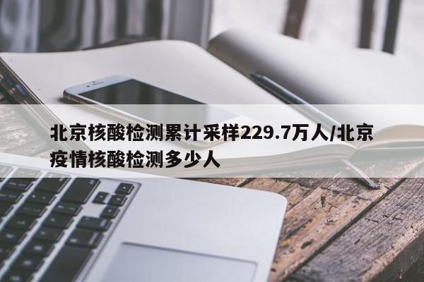 北京核酸检测累计采样229.7万人/北京疫情核酸检测多少人