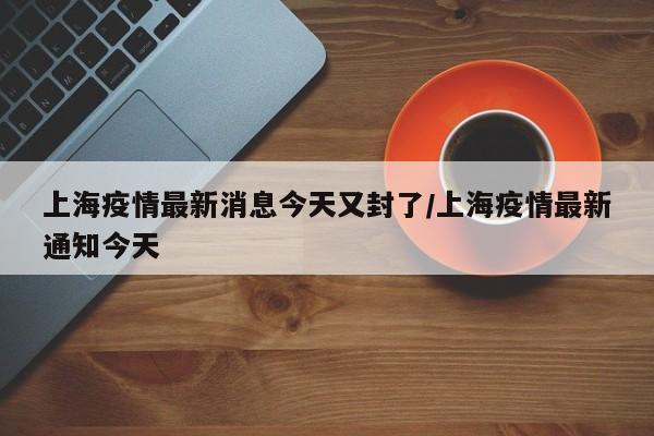 上海疫情最新消息今天又封了/上海疫情最新通知今天