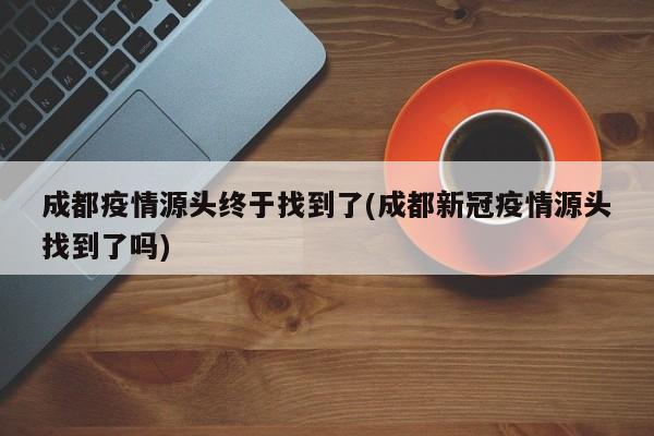 成都疫情源头终于找到了(成都新冠疫情源头找到了吗)