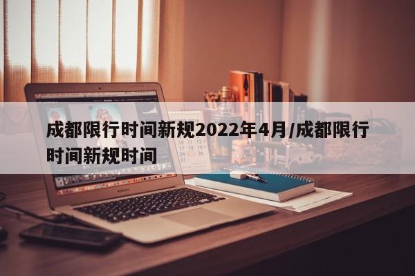 成都限行时间新规2022年4月/成都限行时间新规时间