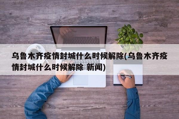 乌鲁木齐疫情封城什么时候解除(乌鲁木齐疫情封城什么时候解除 新闻)