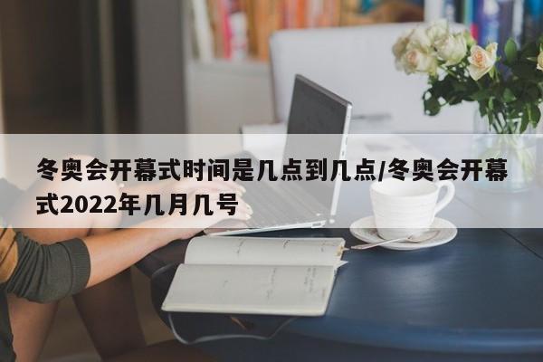 冬奥会开幕式时间是几点到几点/冬奥会开幕式2022年几月几号
