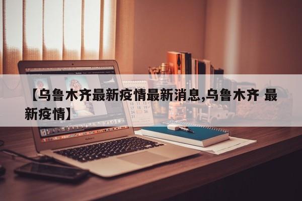 【乌鲁木齐最新疫情最新消息,乌鲁木齐 最新疫情】