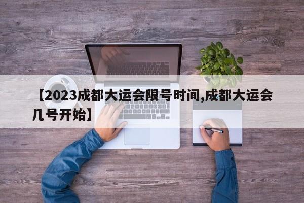 【2023成都大运会限号时间,成都大运会几号开始】