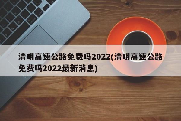 清明高速公路免费吗2022(清明高速公路免费吗2022最新消息)