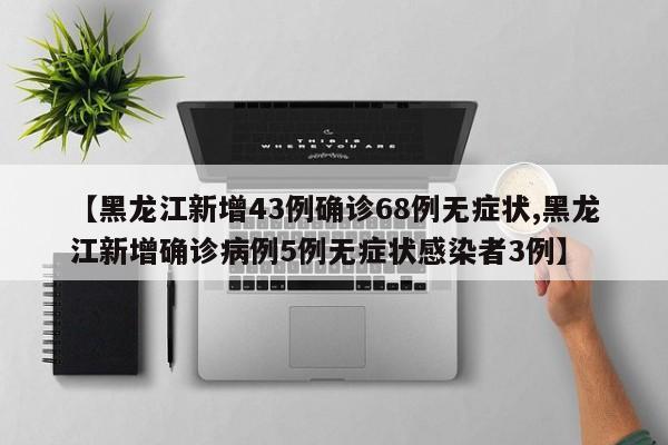 【黑龙江新增43例确诊68例无症状,黑龙江新增确诊病例5例无症状感染者3例】