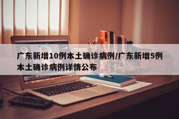 广东新增10例本土确诊病例/广东新增5例本土确诊病例详情公布