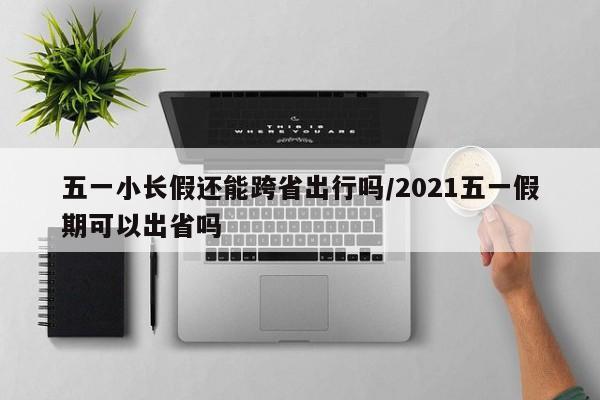 五一小长假还能跨省出行吗/2021五一假期可以出省吗