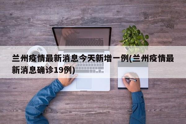 兰州疫情最新消息今天新增一例(兰州疫情最新消息确诊19例)