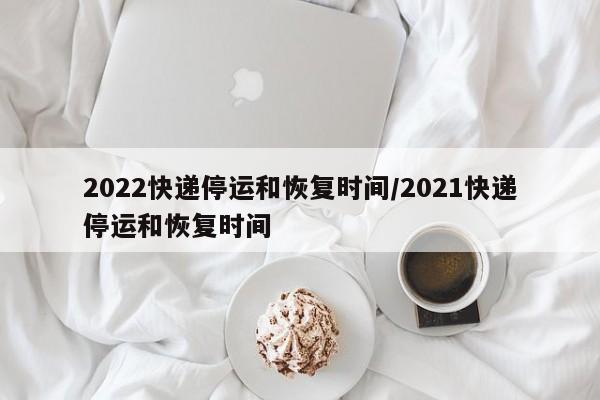 2022快递停运和恢复时间/2021快递停运和恢复时间