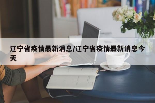 辽宁省疫情最新消息/辽宁省疫情最新消息今天