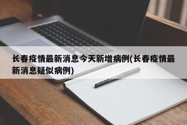 长春疫情最新消息今天新增病例(长春疫情最新消息疑似病例)