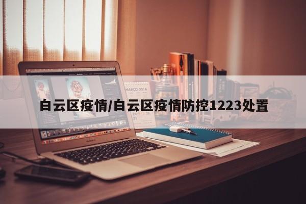 白云区疫情/白云区疫情防控1223处置