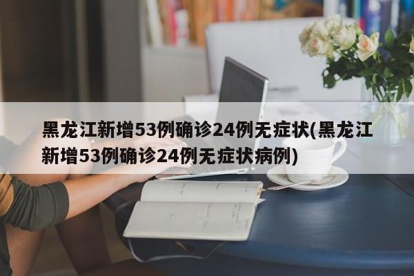 黑龙江新增53例确诊24例无症状(黑龙江新增53例确诊24例无症状病例)