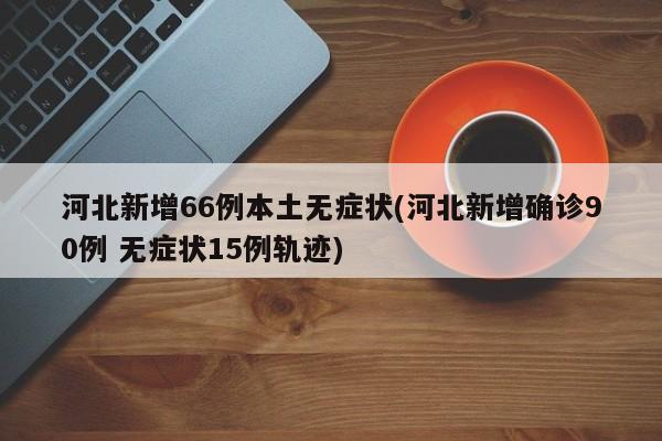 河北新增66例本土无症状(河北新增确诊90例 无症状15例轨迹)