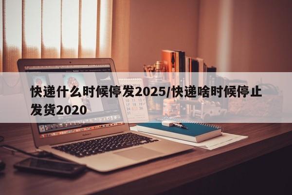 快递什么时候停发2025/快递啥时候停止发货2020