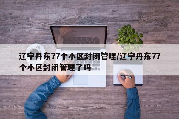 辽宁丹东77个小区封闭管理/辽宁丹东77个小区封闭管理了吗
