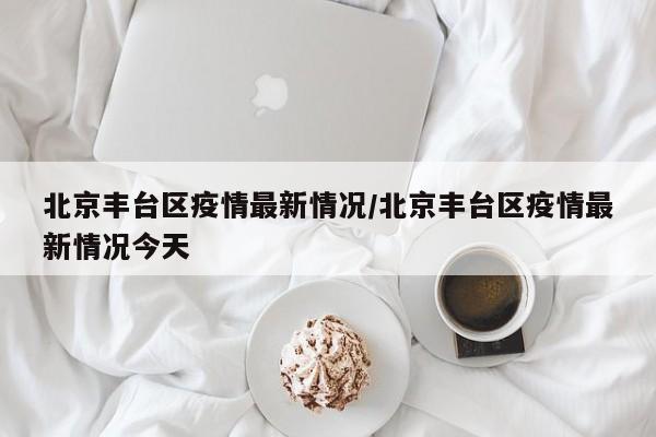 北京丰台区疫情最新情况/北京丰台区疫情最新情况今天