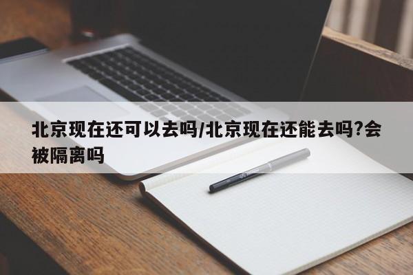 北京现在还可以去吗/北京现在还能去吗?会被隔离吗