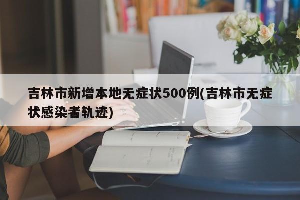 吉林市新增本地无症状500例(吉林市无症状感染者轨迹)