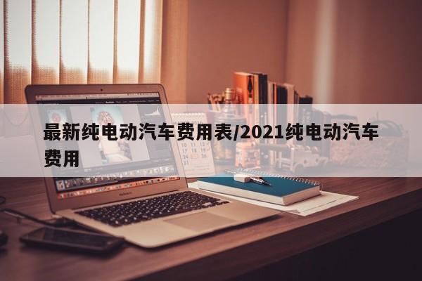 最新纯电动汽车费用表/2021纯电动汽车费用