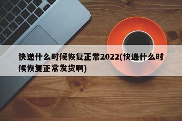 快递什么时候恢复正常2022(快递什么时候恢复正常发货啊)