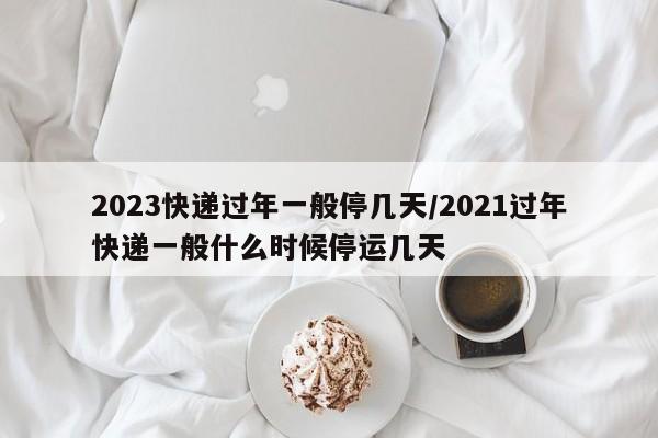 2023快递过年一般停几天/2021过年快递一般什么时候停运几天
