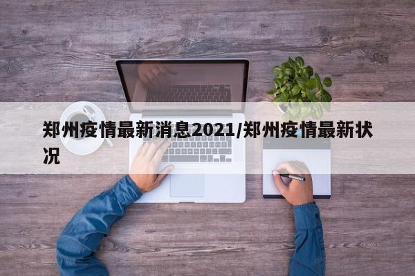 郑州疫情最新消息2021/郑州疫情最新状况