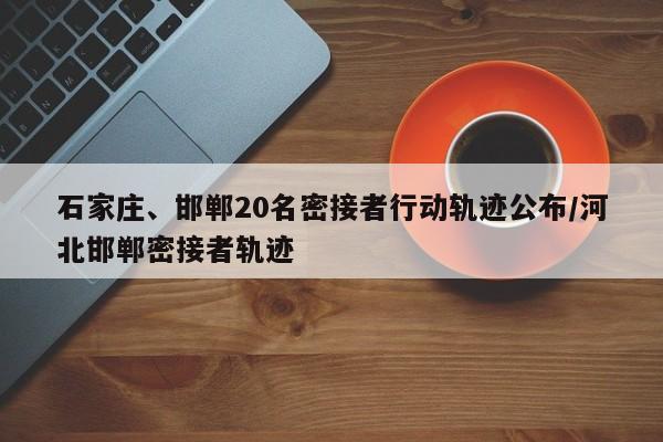 石家庄、邯郸20名密接者行动轨迹公布/河北邯郸密接者轨迹