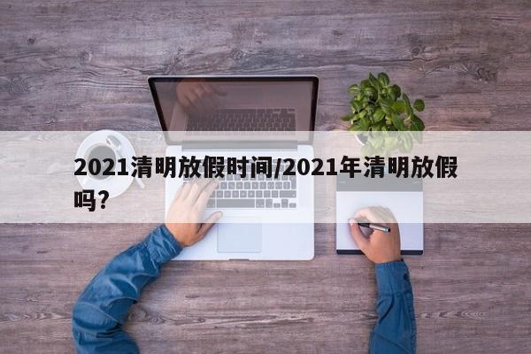 2021清明放假时间/2021年清明放假吗?