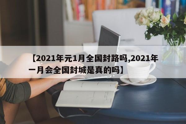 【2021年元1月全国封路吗,2021年一月会全国封城是真的吗】