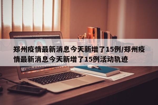 郑州疫情最新消息今天新增了15例/郑州疫情最新消息今天新增了15例活动轨迹