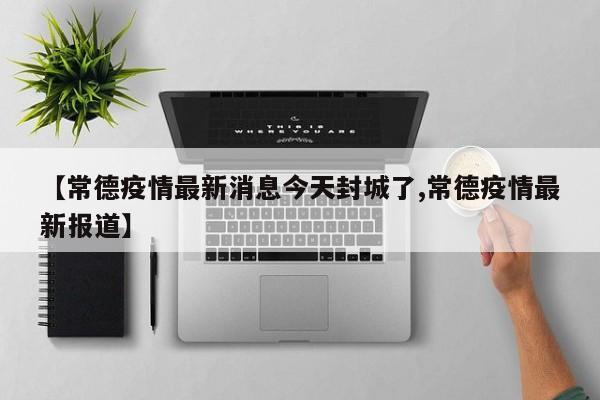 【常德疫情最新消息今天封城了,常德疫情最新报道】