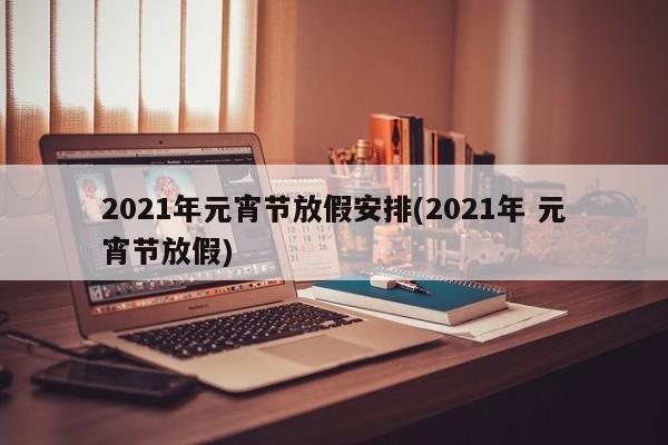 2021年元宵节放假安排(2021年 元宵节放假)