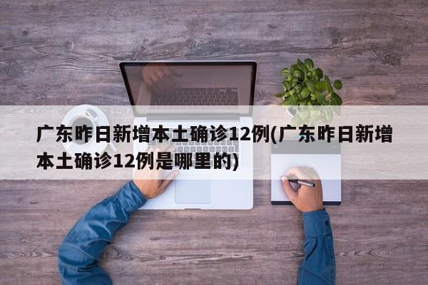 广东昨日新增本土确诊12例(广东昨日新增本土确诊12例是哪里的)