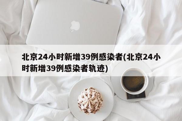 北京24小时新增39例感染者(北京24小时新增39例感染者轨迹)