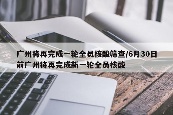 广州将再完成一轮全员核酸筛查/6月30日前广州将再完成新一轮全员核酸