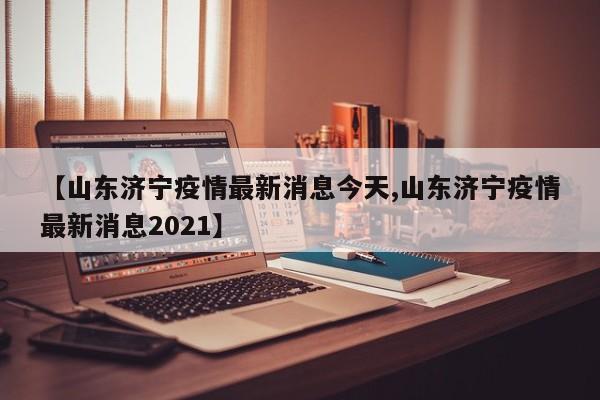 【山东济宁疫情最新消息今天,山东济宁疫情最新消息2021】